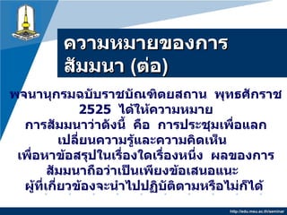 ความหมายของการสัมมȨ   ( ต่อ ) http://edu.msu.ac.th/seminar พจนานุกรมฉบับราชบัณฑิตยสถาน   พุทธศักราช  2525  ได้ให้ความหมาย การสัมมนาว่าดังนี้   คือ   การประชุมเพื่อแลกเปลี่ยนความรู้และความคิดเห็น   เพื่อหาข้อสรุปในเรื่องใดเรื่องหนึ่ง   ผลของการสัมมนาถือว่าเป็นเพียงข้อเสนอแนะ   ผู้ที่เกี่ยวข้องจะนำไปปฏิบัติตามหรือไม่ก็ได้  
