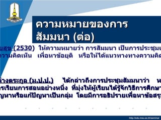 ความหมายของการสัมมȨ  ( ต่อ ) http://edu.msu.ac.th/seminar ประสงค์   รวยสุข  ( 2530 )   ให้ความหมายว่า   การสัมมนา  เป็นการประชุมเพื่อปรึกษาหารือ แลกเปลี่ยนความคิดเห็น   เพื่อหาข้อยุติ   หรือให้ได้แนวทางทางความคิดให้แก่ผู้เข้าร่วม ประชุม  ถนอมศรี   จ่างตระกูล  ( ม . ป . ป .)   ได้กล่าวถึงการประชุมสัมมนาว่า   หมายถึง   กิจกรรมการเรียนการสอนอย่างหนึ่ง   ที่มุ่งให้ผู้เรียนได้รู้จักวิธีการศึกษาปัญหา   วิเคราะห์ปัญหาหรือแก้ปัญหาเป็นกลุ่ม   โดยมีการอธิปรายเพื่อหาข้อสรุปที่ถูกต้อง  