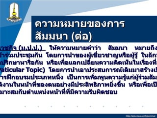 ความหมายของการสัมมȨ  ( ต่อ ) http://edu.msu.ac.th/seminar ทัศนีย์   วิศาลเวชกิจ  ( ม . ป . ป .)     ให้ความหมายคำว่า     สัมมนา   หมายถึง   การที่บุคคล กลุ่มหนึ่งมาเข้าร่วมประชุมกัน   โดยการนำของผู้เชี่ยวชาญหรือผู้รู้   ในลักษณะที่แต่ละคน หันหน้าเข้ามาปรึกษาหารือกัน   หรือเพื่อแลกเปลี่ยนความคิดเห็นในเรื่องที่มุ่งพิจารณากัน โดยเฉพาะ  ( Paticular Topic )   โดยการนำเอาประสบการณ์เดิมมาสร้างเป็นแนวปฏิบัติใหม่   จัดได้ว่าเป็นการฝึกอบรมประเภทหนึ่ง   เป็นการเพิ่มพูนความรู้แก่ผู้ร่วมสัมมนา   เพื่อให้ สามารถปฏิบัติงานในหน้าที่ของตนอย่างมีประสิทธิภาพยิ่งขึ้น   หรือเพื่อเป็นการเตรียมตัว ให้ก้าวหน้าเหมาะสมกับตำแหน่งหน้าที่ที่มีความรับผิดชอบ   