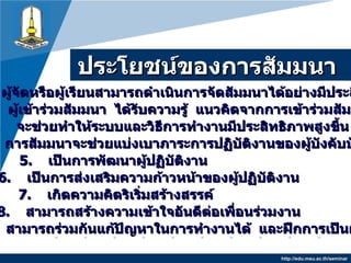 ประโยชน์ของการสัมมนา http://edu.msu.ac.th/seminar 1.   ผู้จัดหรือผู้เรียนสามารถดำเนินการจัดสัมมนาได้อย่างมีประสิทธิภาพ 2.   ผู้เข้าร่วมสัมมนา  ได้รับความรู้  แนวคิดจากการเข้าร่วมสัมมนา 3.   จะช่วยทำให้ระบบและวิธีการทำงานมีประสิทธิภาพสูงขึ้น 4.   การสัมมนาจะช่วยแบ่งเบาภาระการปฏิบัติงานของผู้บังคับบัญชา 5.   เป็นการพัฒนาผู้ปฏิบัติงาน 6.   เป็นการส่งเสริมความก้าวหน้าของผู้ปฏิบัติงาน 7.  เกิดความคิดริเริ่มสร้างสรรค์ 8.   สามารถสร้างความเข้าใจอันดีต่อเพื่อนร่วมงาน 9.  สามารถร่วมกันแก้ปัญหาในการทำงานได้  และฝึกการเป็นผู้นำ 