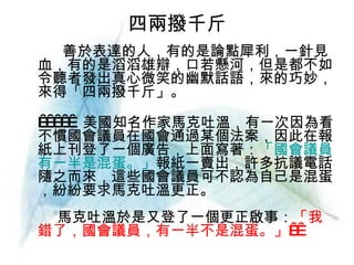 四兩撥千斤 善於表達的人，有的是論點犀利，一針見血，有的是滔滔雄辯，口若懸河，但是都不如令聽者發出真心微笑的幽默話語，來的巧妙，來得「四兩撥千斤」。        美國知名作家馬克吐溫，有一次因為看不慣國會議員在國會通過某個法案，因此在報紙上刊登了一個廣告，上面寫著： 「國會議員有一半是混蛋。」 報紙一賣出，許多抗議電話隨之而來，這些國會議員可不認為自己是混蛋，紛紛要求馬克吐溫更正。  　馬克吐溫於是又登了一個更正啟事： 「我錯了，國會議員，有一半不是混蛋。」     