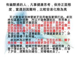 有幽默感的人，凡事健康思考，保持正面態度，當遇到困難時，比較容易化險為夷   天才諧音卓別林曾被歹徒用槍指著頭打劫。卓別林知道處於弱勢，所以不做無謂抵抗，乖乖奉上錢包。但他要求搶匪說： 「這些錢不是我的，是我們老闆的，現在這些錢被你拿走，我們老闆一定認為我私吞公款。大哥，我和你打個商量，拜託您在我的帽子上打兩槍，證明我遭打劫了。」 歹徒心想，有了這筆鉅款，子彈錢算便宜了，於是便對著帽子射兩槍。 卓別林再次懇求： 「大哥，可否在衣服、褲子再各補一槍，讓我的老闆更深信不疑。」 頭腦簡單、被錢沖昏頭的搶匪，統統照做，六發子彈全射光了。這時，卓別林一拳揮去，打昏了歹徒，趕緊取回錢包，笑嘻嘻的走了。 　　　  　  