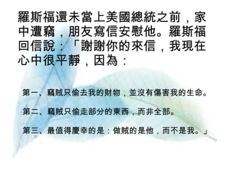 羅斯福還未當上美國總統之前，家中遭竊，朋友寫信安慰他。羅斯福回信說：「謝謝你的來信，我現在心中很平靜，因為： 　第一、竊賊只偷去我的財物，並沒有傷害我的生命。 第二、竊賊只偷走部分的東西，而非全部。 第三、最值得慶幸的是：做賊的是他，而不是我。」 