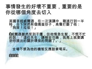 事情發生的好壞不重要，重要的是 你從哪個角度去切入  　英國首相威爾遜，在一次演講中，剛進行到一半時，台下突然有個搗蛋份子，高聲打斷了他：「狗屎！垃圾！」  威爾遜雖然受到干擾，但他情急生智，不慌不忙的說：「這位先生，請稍安勿躁，我馬上就要講到你提出的關於環保的問題了。」 全場不禁為他的機智反應鼓掌喝采。        