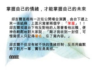 掌握自己的情緒，才能掌握自己的未來   邱吉爾首相有一次在公開場合演講，由台下遞上來一張紙條，上面只寫著兩個字：「 笨蛋 」！！邱吉爾知道台下有反對他的人等著看他出糗，便神色輕鬆地對大家說：「剛才我收到一封信，可惜寫信人只記得 署名 ，忘了寫內容。」 邱吉爾不但沒有被不快的情緒控制，反而用幽默將了對方一軍，實在是高招。        