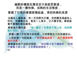 幽默的機智反應並非只是能言善道， 而是一種快樂、成熟的生活態度， 掌握了它等於掌握智慧結晶，得到快樂的泉源   法國名人拿破崙，有一天到野外打獵，突然聽見遠處有人呼叫，他循聲走去，看見一人落水，正大聲求救。拿破崙毫不猶豫的舉起槍來。 拿破崙大聲叫道： 「喂！聽好！你要是不爬上來，我就開槍打死你。 」 那個人聽了忘記落水的危險，立刻使勁全力向岸邊游去。 上岸的第一句話就是：「 你不救我就算了，為什麼還要開槍打死我？ 」 拿破崙從容不迫的回答說：「 假如剛才我不嚇唬你， 你就不會奮力游上岸，又怎麼能脫險呢？ 」        