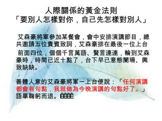 人際關係的黃金法則 「要別人怎樣對你，自己先怎樣對別人」 艾森豪將軍參加某餐會，會中安排演講節目，總共邀請五位貴賓致詞，艾森豪排在最後一位上台 前面四位，個個千言萬語、贅言連連，輪到艾森豪時，時間已近十點了，台下早已意態闌珊、興致缺缺。 善體人意的艾森豪將軍一上台便說：「 任何演講都會有句點，我就做為今晚演講的句點好了。 」語畢鞠躬而退。      