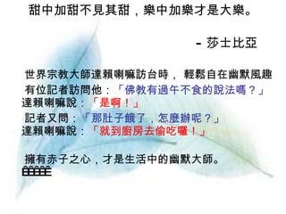 甜中加甜不見其甜，樂中加樂才是大樂。 　 - 莎士比亞 世界宗教大師達賴喇嘛訪台時， 輕鬆自在幽默風趣 有位記者訪問他： 「佛教有過午不食的說法嗎？」 達賴喇嘛說： 「是啊！」 記者又問： 「那肚子餓了，怎麼辦呢？」 達賴喇嘛說： 「就到廚房去偷吃囉！」 擁有赤子之心，才是生活中的幽默大師。        