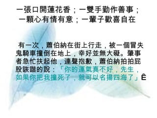 一張口開蓮花香；一雙手勤作善事； 一顆心有情有意；一輩子歡喜自在   有一次，蕭伯納在街上行走，被一個冒失鬼騎車撞倒在地上，幸好並無大礙。肇事者急忙扶起他，連聲抱歉，蕭伯納拍拍屁股詼諧的說： 「你的運氣真不好，先生，如果你把我撞死了，就可以名揚四海了」    