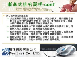 漸進式排名說明 cont’ 網站提升排名規劃建議 以主要熱門商品之關鍵字先做起，以減少預算，熱門關鍵字被點 100 次與冷門關鍵字被點 10 次相比，費用高出許多，故減少熱門關鍵字之點擊費用可有效節省成本。 主要關鍵字由專業的工程師將網站進行網站健診優化之後，再觀察其他次要關鍵字，進而規劃其他關鍵字。 當消費者能在第一時間在搜尋網站的第一頁找到你，且被點擊百萬次都不用計算，根本就不需要購買關鍵字廣告。 將網站優化之後，主要關鍵字已經排名至第一頁，其他次要附屬相關的關鍵字，也能一併帶動排名的競爭優勢。 
