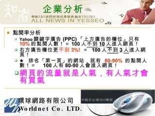 企業分析 點閱率分析 Yahoo 關鍵字廣告 (PPC) 「上方廣告的欄位」只有 10% 的點閱人數！＝ 100 人 不到 10 人 進入網頁！ 右方廣告欄位更 不到 3%!   ＝  100 人 不到 3 人 進入網頁！ ★  排名「第一頁」的網站，就有  80-90%   的點閱人數！＝　 100 人有 80-90 人會進入網頁！ 網頁的流量就是人氣，有人氣才會有買氣 