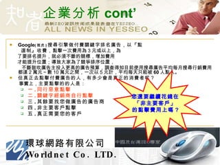 企業分析 cont’ Google ( 雅虎 ) 搜尋引擎做付費關鍵字排名廣告，以『點 選制』收費， 點擊一次費用為 3 元或以上，為 了要排名提升，就必須不斷的競標，增加費用 才能提升位置；導致大家為了競爭排序位置， 不斷鼓吹廣告主投入更高的廣告預算，調查得知目前使用搜尋廣告平均每月搜尋行銷費用都達 2 萬元～數 10 萬元之間，一次以 5 元計，平均每天只能被 60 人點入。 但真正去點擊付費廣告的人，有多少會是真正的消費者呢？ 事實上， 主要點擊的的人是： 一 . 同行惡意點擊    二 . 關鍵字經銷商自行點擊  三 . 其餘要找您做廣告的廣告商    四 . 非主要客戶點擊    五 . 真正需要您的客戶    您還要繼續花錢在 「非主要客戶」 的點擊費用上嗎 ? 