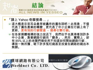 結論 「請上 Yahoo 奇摩搜尋 ... 」 這大概是目前耳朵最常被轟炸的廣告詞吧！此現象，不僅代表了廣告產業的轉變，更代表了中小企業在行銷上有了更新、 更有效的行銷管道  -  搜尋引擎行銷。 在各家媒體報導的強力放送下，我們似乎也真得看到許多中小企業，靠著網路行銷而「翻身」，然而，實際上，卻有 85% 以上的老闆們確依然不知道如何開始網路行銷，導致一無所獲，砸下許多冤枉錢甚至投資在網路的錢血本無歸。 