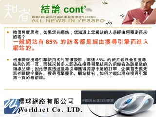 結論 cont’ 換個角度思考，如果您有網站，您知道上您網站的人是經由何種途徑來的嗎？  一般網站有 85%  的訪客都是經由搜尋引擎而進入網站的。 根據調查搜尋引擎使用者的習慣發現，高達 85%  的使用者只會看搜尋結果的第一頁，而越來越多人認為在搜尋引擎結果的前幾名為該產業的領導品牌；因此想要透過搜尋引導獲得源源不絕的訂單，企業首先要先思考關鍵字廣告、搜尋引擎優化、網站排名，如何才能出現在搜尋引擎第一頁的最前線。 