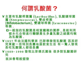 何謂乳酸菌 ?   主要有乳酸桿菌屬 (Lactbacillus), 乳酸鏈球菌屬 (Streptococcus), 雙歧桿菌 ( Bifidobacterium ), 雙鏈球桿菌 (Leuconostoc) 等菌 . 一般指的乳酸菌是相當龐雜的菌群 , 是能利用碳水化合物進行醱酵產生多量乳酸之細菌均稱為乳酸菌 . 1857 年由法國科學家 巴斯德發現乳酸菌 因其研究東歐一些特別長壽地區飲食生活 有一驚人發現 長吃乳酸菌人都很長壽 1889-1990 發現比菲德氏菌後 很多對乳酸菌研究 就如春筍般盟發  
