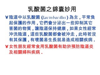 乳酸菌之錦囊妙用 陰道中以乳酸菌 ( Lactobacillus ) 為主 , 平常負起保護的作用 , 它們會分泌出一些抑制其它害菌的物質 , 讓陰道保持健康 , 如果女性經常沖洗陰道 , 這些乳酸菌都會被沖走 , 此時若沒有其保護 , 有壞菌易生長就易造成相關疾病 . 女性朋友經常食用乳酸菌有助於預防陰道炎及相關婦科疾病 . 