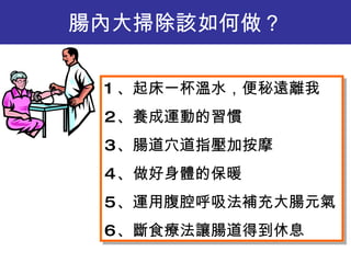腸內大掃除該如何做 ？ 1 、起床一杯溫水，便秘遠離我 2 、養成運動的習慣 3 、腸道穴道指壓加按摩 4 、做好身體的保暖 5 、運用腹腔呼吸法補充大腸元氣 6 、斷食療法讓腸道得到休息 