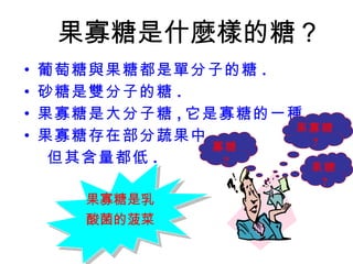 果寡糖是什麼樣的糖？ 葡萄糖與果糖都是單分子的糖 . 砂糖是雙分子的糖 . 果寡糖是大分子糖 , 它是寡糖的一種 . 果寡糖存在部分蔬果中 但其含量都低 . 果糖 ? 果寡糖 ? 寡糖 ? 果寡糖是乳 酸菌的菠菜 