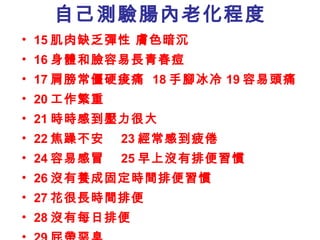 自己測驗腸內老化程度 15 肌肉缺乏彈性 膚色暗沉 16 身體和臉容易長青春痘 17 肩膀常僵硬痠痛  18 手腳冰冷 19 容易頭痛 20 工作繁重 21 時時感到壓力很大 22 焦躁不安  23 經常感到疲倦 24 容易感冒  25 早上沒有排便習慣 26 沒有養成固定時間排便習慣 27 花很長時間排便 28 沒有每日排便  29 屁帶惡臭 