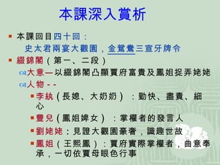 本課回目 四十回： 史太君兩宴大觀園， 金鴛鴦 三宣牙牌令 綴錦閣 （第ㄧ、二段） 大意— 以綴錦閣凸顯賈府富貴及鳳姐捉弄姥姥 人物 -- 李紈 ( 長媳、大奶奶 )   ：勤快、盡責、細心 豐兒 ( 鳳姐婢女 )   ：掌權者的發言人 劉姥姥 ： 見證大觀園豪奢，識趣世故 鳳姐 （王熙鳳）：賈府實際掌權者，曲意奉承，一切依賈母眼色行事 本課深入賞析 