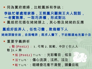 同為賈府媳婦，比較鳳姊和李紈： 鳳姐把花插在姥姥頭上，其心態及姥姥的反應： 重要字義辨析 ● 彀 (P88L3) ： 1. 弓弩 2. 就範、中計 ( 引人入彀 )3.= 夠  炫 (P90L1) ㄒㄩㄢ ˋ ：光彩奪目，炫目 泫 ㄒㄩㄢ ˋ ：傷心流淚，泫然、泫泣 眩 ㄒㄩㄢ ˋ ：眼睛昏花看不清楚，頭暈目眩 李紈忙著處理家務，王熙鳳只顧與王夫人說話， 一老實敦厚、一取巧弄權，形成對比 鳳姐好捉弄人，任性刁蠻，欺侮鄉下人 姥姥深諳世故，自我嘲弄；既求人簷下，不妨豁達地充當小丑 