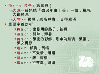 沁 ㄑㄧㄣ ˋ 芳亭 （第三段） 大意 — 藉姥姥「強過年畫十倍」一語，襯托大觀勝景 人物 -- 賈母 ： 崇高尊貴，自得意滿 重要字義辨析 褥 ㄖㄨ ˋ ：坐臥用的墊子，被褥 溽 ㄖㄨ ˋ ：悶熱，溽暑 縟 ㄖㄨ ˋ ：繁密的彩飾，引申為繁瑣、繁複，繁文縟節 塌 ㄊㄚ ： 傾倒，倒塌 蹋 ㄊㄚ ˋ ： 不愛惜，蹧蹋 榻 ㄊㄚ ˋ ： 床，病榻 遢 ㄊㄚ ˋ ： 不整潔，邋遢 