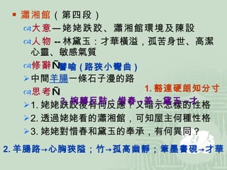 瀟湘館 （第四段） 大意 —姥姥跌跤、瀟湘館環境及陳設 人物 -- 林黛玉：才華橫溢，孤苦身世、高潔心靈、敏感氣質 修辭 — 中間 羊腸 一條石子漫的路 思考 — 1. 姥姥跌跤後有何反應？又暗示怎樣的性格 2. 透過姥姥看的瀟湘館，可知屋主何種性格 3. 姥姥對惜春和黛玉的奉承，有何異同？ 譬喻 ( 路狹小彎曲 ) 1. 豁達硬朗知分寸 3. 婉轉反詰：惜春->美；黛玉->才 2. 羊腸路->心胸狹隘；竹->孤高幽靜；筆墨書硯->才華 