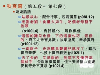 秋爽齋 （第五段 ~ 第七段） 姥姥話語 姑娘放心 ：配合行事，包君滿意 (p98L12) 老劉老劉！食量大如牛，吃個老母豬不抬頭 (p100L4) ：自我醜化，唱作俱佳 這裡的雞兒也俊，下的這蛋也巧，怪俊的 ：鄉下人未曾見識／故意逗笑，奉承賈府 (p100L12) 一兩銀子，也沒聽見聲響兒就沒了 ：暗示賈府豪奢，也預卜賈府衰敗 (p102L1) 去了金的 ，又是銀的，到底不及俺們那個伏手 ：金銀象徵富貴，但平安是福->劉姥安貧守分不貪求 (p102L4) 