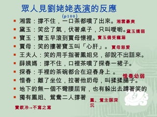 眾人見劉姥姥 表演 的反應 (p100) 湘雲：撐不住，一口茶都噴了出來。 黛玉：笑岔了氣，伏著桌子，只叫噯喲。  寶玉：寶玉早滾到賈母懷裡。 賈母：笑的摟著寶玉叫「心肝」。 王夫人：笑的用手指著鳳姐兒，卻說不出話來。 薛姨媽：撐不住，口裡茶噴了探春一裙子。 探春：手裡的茶碗都合在迎春身上 。 惜春：離了坐位，拉著他奶母，叫揉揉腸子。 地下的無一個不彎腰屈背，也有躲出去蹲著笑的 獨有鳳姐、鴛鴦二人撐著 湘雲豪爽 黛玉嬌弱 寶玉備受寵溺 惜春幼弱 鳳、鴛主謀深沉 賈母慈愛 寶釵冷->不寫之寫 