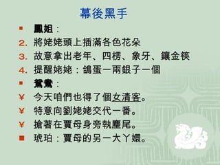 幕後黑手 鳳姐 ： 將姥姥頭上插滿各色花朵 故意拿出老年、四楞、象牙、鑲金筷 提醒姥姥：鴿蛋一兩銀子一個 鴛鴦 ： 今天咱們也得了個 女清客 。 特意向劉姥姥交代一番。 搶著在賈母身旁執麈尾。 琥珀：賈母的另一大丫嬛。 