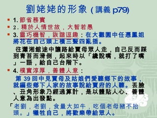 劉 姥姥的形象 ( 講義 p79) 1. 節省務實   2. 精於人情世故 ，大智若愚 3. 靈巧機智，詼諧逗趣 ： 在大觀園中任憑鳳姐將花在自己頭上橫三豎四亂插。 往瀟湘館途中讓路給賈母眾人走，自己反而踩到青苔而滑倒，起來時以「纔說嘴，就打了嘴」一語，給自己台階下。 4. 樸實淳厚，善體人意 ： 第 39 回中見賈母及姑娘們愛聽鄉下的故事，就編些鄉下人家的故事說給賈府的人聽。 丟臉、丑角形象乃經過算計，是以體貼人心、善體人意為出發點。 「 老劉，老劉，食量大如牛，吃個老母豬不抬頭。 」犧牲自己，將歡樂帶給眾人。 5.  有情有義 ：知恩圖報，見義勇為 ( 救巧姐 ) 