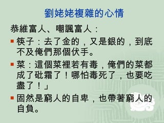 劉姥姥複雜的心情 恭維富人、嘲諷富人： 筷子：去了金的，又是銀的，到底不及俺們那個伏手。 菜：這個菜裡若有毒，俺們的菜都成了砒霜了！哪怕毒死了，也要吃盡了！」 固然是窮人的自卑，也帶著窮人的自負。 