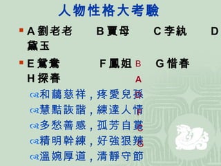 人物性格大考驗 A 劉老老  B 賈母  C 李紈  D 黛玉 E 鴛鴦  F 鳳姐  G 惜春  H 探春   和藹慈祥 , 疼愛兒孫  慧黠詼諧 , 練達人情  多愁善感 , 孤芳自賞  精明幹練 , 好強狠辣  溫婉厚道 , 清靜守節  聰明伶俐 , 善於丹青 B A D F C G 