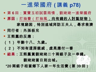 一進榮國府 ( 講義 p78) 第 6 回：賈寶玉初試雲雨情，劉姥姥一進榮國府 原因 ： 打抽豐（打抽風 ，向有錢的人討點財物） 家境窮困，特別進城拜訪王夫人，尋求救濟 同行者：外孫板兒 王熙鳳的反應： （ 1 ） 年齡十八、九歲。 （ 2 ） 不知有這房親戚，虛晃應付一番 結果 ：王熙鳳賞劉姥姥二十兩銀子及一串錢。 劉姥姥當日則出城。 *20 兩銀子相當鄉下人家一年生活費 ( 第 39 回 ) 