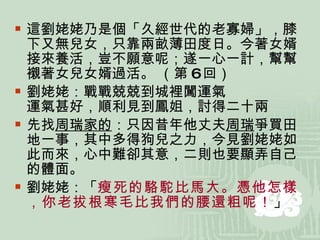 這劉姥姥乃是個「久經世代的老寡婦」，膝下又無兒女，只靠兩畝薄田度日。今著女婿接來養活，豈不願意呢；遂一心一計，幫幫襯著女兒女婿過活。 （第 6 回） 劉姥姥：戰戰兢兢到城裡闖運氣 運氣甚好，順利見到鳳姐，討得二十兩 先找 周瑞家的 ：只因昔年他丈夫 周瑞 爭買田地一事，其中多得狗兒之力，今見劉姥姥如此而來，心中難卻其意，二則也要顯弄自己的體面。 劉姥姥：「 瘦死的駱駝比馬大。憑他怎樣，你老拔根寒毛比我們的腰還粗呢！ 」  