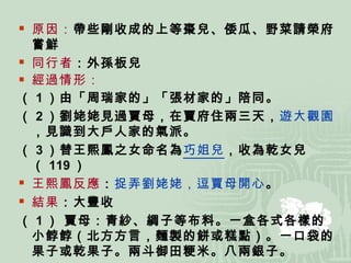原因： 帶些剛收成的上等棗兒、倭瓜、野菜請榮府嘗鮮 同行者 ：外孫板兒 經過情形： （ 1 ）由「周瑞家的」「張材家的」陪同。 （ 2 ）劉姥姥見過賈母，在賈府住兩三天， 遊大觀園 ，見識到大戶人家的氣派。 （ 3 ）替王熙鳳之女命名為 巧姐兒 ，收為乾女兒（ 119 ） 王熙鳳反應 ： 捉弄劉姥姥，逗賈母開心 。 結果 ：大豐收 （ 1 ） 賈母：青紗、綢子等布料。一盒各式各樣的小餑餑（北方方言，麵製的餅或糕點）。一口袋的果子或乾果子。兩斗御田粳米。八兩銀子。 （ 2 ） 王熙鳳：一百兩銀子 （ 3 ） 平兒：兩件襖兒、兩條裙子、四塊包頭、一包絨線 