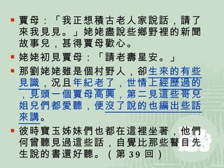 賈母：「我正想積古老人家說話，請了來我見見。」姥姥盡說些鄉野裡的新聞故事兒，甚得賈母歡心。 姥姥初見賈母：「請老壽星安。」 那劉姥姥雖是個村野人，卻 生來的有些見識 ，況且 年紀 老了 ，世情上 經歷過的 ，見頭一個賈母高興，第二見這些哥兒姐兒們都愛聽，便 沒了說的也編出些話來講 。  彼時寶玉姊妹們也都在這裡坐著，他們何曾聽見過這些話，自覺比那些瞽目先生說的書還好聽。（第 39 回） 