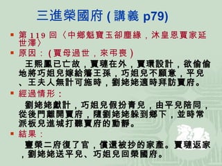 三進榮國府 ( 講義 p79) 第 119 回〈中鄉魁寶玉卻塵緣，沐皇恩賈家延世澤〉 原因： ( 賈母過世，來弔喪 ) 王熙鳳已亡故，賈璉在外，賈環設計，欲偷偷地將巧姐兒嫁給籓王孫，巧姐兒不願意，平兒、王夫人無計可施時，劉姥姥適時拜訪賈府。 經過情形 ： 劉姥姥獻計，巧姐兒假扮青兒，由平兒陪同，從後門離開賈府，隨劉姥姥躲到鄉下，並時常派板兒進城打聽賈府的動靜。 結果： 寧榮二府復了官，償還被抄的家產。賈璉返家，劉姥姥送平兒、巧姐兒回榮國府。 