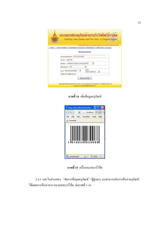 12




                              ภาพที่ 14 เพิ่มข้อมูลครุภัณฑ์




                             ภาพที่ 15 เครื่องหมายบาร์โค้ด

     2.4.3 และในส่วนของ “จัดการข้อมุลครุภัณฑ์ ” ผู้ดูแลระ บบสามารถทาการค้นหาครุภัณฑ์
ได้ดดยการค้นหาจาก หมายเลขบาร์โค้ด ดังภาพที่ 1-16
 