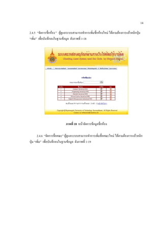 14

2.4.5 “จัดการชื่อห้อง ” ผู้ดูแลระบบสามารถทาการเพิ่มชื่อห้องใหม่ ได้ตามต้องการแล้วคลิกปุ่ม
“เพิ่ม” เพื่อบันทึกลงในฐานข้อมูล ดังภาพที่ 1-18




                             ภาพที่ 18 หน้าจัดการข้อมูลชื่อห้อง

       2.4.6 “จัดการชื่อคณะ” ผู้ดูแลระบบสามารถทาการเพิ่มชื่อคณะใหม่ ได้ตามต้องการแล้วคลิก
ปุ่ม “เพิ่ม” เพื่อบันทึกลงในฐานข้อมูล ดังภาพที่ 1-19
 