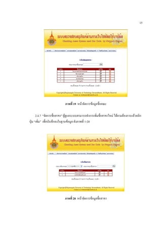 15




                            ภาพที่ 19 หน้าจัดการข้อมูลชื่อคณะ

      2.4.7 “จัดการชื่อสาขา” ผู้ดูแลระบบสามารถทาการเพิ่มชื่อสาขาใหม่ ได้ตามต้องการแล้วคลิก
ปุ่ม “เพิ่ม” เพื่อบันทึกลงในฐานข้อมูล ดังภาพที่ 1-20




                            ภาพที่ 20 หน้าจัดการข้อมูลชื่อสาขา
 