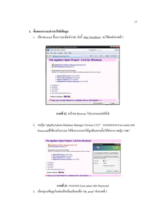 17

3. ขั้นตอนการลงสำรองไฟล์ขอมูล
                            ้
   1. เปิด Browser ขึ้นมา และพิมพ์ URL ดังนี้ http://localhost/ จะได้ผลดังภาพที่ 1




                       ภาพที่ 22 หน้าจอ Browser โปรแกรมแอปเซิร์ฟ

   2. กดปุ่ม “phpMyAdmin Database Manager Version 2.9.2” ระบบจะถาม User name และ
      Passwordที่ใช้ภายในระบบ ให้ทาการกรอกให้ถูกต้องจากนั้นให้ทาการ กดปุ่ม “OK”




                     ภาพที่ 23 การกรอก User name และ Password
   3. เลือกฐานข้อมูลในช่องสี่เหลี่ยมสีแดงชื่อ “db_asset” ดังภาพที่ 3
 