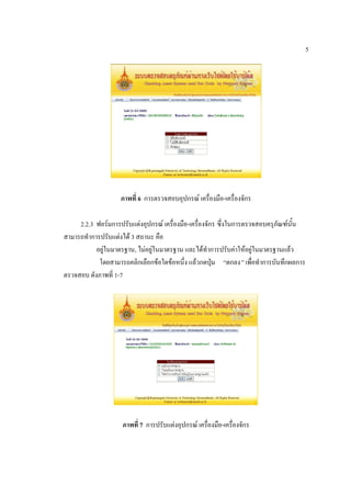 5




                    ภาพที่ 6 การตรวจสอบอุปกรณ์ เครื่องมือ-เครื่องจักร

     2.2.3 ฟอร์มการปรับแต่งอุปกรณ์ เครื่องมือ-เครื่องจักร ซึ่งในการตรวจสอบครุภัณฑ์นั้น
สามารถทาการปรับแต่งได้ 3 สถานะ คือ
           อยู่ในมาตรฐาน, ไม่อยู่ในมาตรฐาน และได้ทาการปรับค่าให้อยู่ในมาตรฐานแล้ว
            โดยสามารถคลิกเลือกข้อใดข้อหนึ่ง แล้วกดปุ่ม “ตกลง” เพื่อทาการบันทึกผลการ
ตรวจสอบ ดังภาพที่ 1-7




                    ภาพที่ 7 การปรับแต่งอุปกรณ์ เครื่องมือ-เครื่องจักร
 