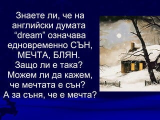 Знаете ли, че на английски думата  “dream”  означава едновременно СЪН, МЕЧТА, БЛЯН.  Защо ли е така?  Можем ли да кажем, че мечтата е сън?  А за съня, че е мечта? 