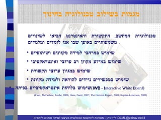 טכנולוגיות המחשב ,  התקשורת והאינטרנט הביאו לשינויים משמעותיים באופן שבו אנו לומדים ומלמדים .  מגמות בשילוב טכנולוגיה בחינוך (Faux, McFarlane, Roche, 2006; Hans, Facer, 2007; The Horizon Report, 2008; Kaplan-Leiserson, 2009) שימוש במרחבי למידה מקוונים ושיתופיים שימוש בלוחות אינטראקטיביים בכיתה  ( IWB  -  I nteractive  W hite  B oard ) שימוש במכשירים ניידים להוראה ולמידה מקוונת שימוש במגוון ערוצי תקשורת שימוש במידע מקוון רב ערוצי ואינטראקטיבי 