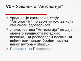 VI  – Уредник о “Антологији” Уредник је састављао  своју  “Антологију” по  свом  укусу, за који сам сноси одговорност.  ...али, његова “Антологија” не даје оцене о вредности поједних песника, ни распоредом песама,ни већим или мањим бројем песама неког аутора у збирци.  Повратак  на Предговор 
