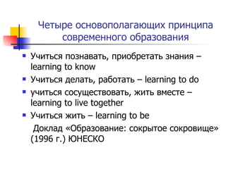 Четыре основополагающих   принципа современного   образования Учиться познавать, приобретать знания –  learning to know Учиться делать, работать  – learning to do учиться сосуществовать, жить вместе  – learning to live together Учиться жить  – learning to be Доклад «Образование: сокрытое сокровище» (1996 г.) ЮНЕСКО 
