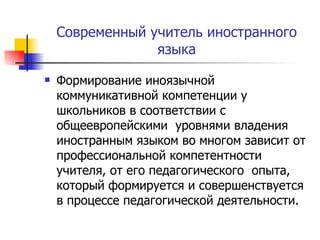 Современный учитель иностранного языка Формирование иноязычной коммуникативной компетенции у школьников в соответствии с общеевропейскими  уровнями владения иностранным языком во многом зависит от профессиональной компетентности учителя, от его педагогического  опыта, который формируется и совершенствуется в процессе педагогической деятельности. 