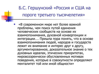 Б.С. Гершунский «Россия и США на пороге третьего тысячелетия»   «В современном мире нет более важной проблемы, чем поиск путей единения человеческих сообществ на основе их взаимопонимания, духовной конвергенции и интеграции…. Пришла пора понять, что в основе взаимопонимания людей, народов и государств лежит их внимание и интерес друг к другу, аргументированное, доказательное знание о тех духовных идеалах, этических приоритетах, мировоззренчески обусловленных мотивах поведения, которые в совокупности определяют менталитет той или иной общности»  
