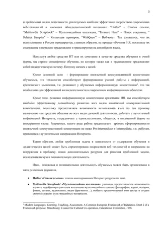 3


и проблемных видов деятельности, реализуемых наиболее эффективно посредством современных
веб-технологий и имеющих общедидактический потенциал: “Hotlist” – Список ссылок,
“Multimedia Scrapbook” – Мультимедийная коллекция, “Treasure Hunt” – Поиск сокровищ, “
Subject Sampler” – Коллекция примеров, “WebQuest” – Веб-квест. Так сложилось, что их
использование в России проецируется, главным образом, на процесс обучения ИЯ, поскольку их
содержание изначально представлено и транслируется на английском языке.


        Используя любое средство ИТ или их сочетание в качестве средства обучения в очной
форме, мы строим специфичное обучение, но которое также как и традиционное представляет
собой педагогическую систему. Поэтому начнем с целей.

        Кроме основной цели         - формирование иноязычной коммуникативной компетенции
обучаемых, эти технологии способствуют формированию умений работы с информацией,
критического мышления, т.е. развивают у обучаемых информационную компетенцию4, что так
необходимо для эффективной жизнедеятельности в современном информационном обществе.

        Кроме того, развивая информационную компетенцию средствами ИЯ, мы способствуем
наиболее эффективному дальнейшему развитию всех видов иноязычной коммуникативной
компетенции, поскольку предоставляем возможность использовать язык по его прямому
назначению как средство общения во всех видах речевой деятельности, работать с аутентичной
информацией Интернета, сотрудничать с одноклассниками, общаться, в письменной форме на
иностранном языке. Разумеется, такого рода работа предполагает уровень сформированности
иноязычной коммуникативной компетенции не ниже Pre-intermediate и Intermediate, т.к. работать
приходится с аутентичными материалами Интернета.

        Таким образом, любая проблемная задача в зависимости от содержания обучения и
дидактических целей может быть спроектирована посредством веб технологий и направлена на
погружение в проблему, поиск дополнительных ресурсов для решения проблемной задачи,
исследовательскую и познавательную деятельность.

        Итак, поисковая и познавательная деятельность обучаемых может быть организована в
пяти различных форматах.

    •   Hotlist/ «Список ссылок»: список аннотированных Интернет ресурсов по теме.

    •   Multimedia Scrapbook/ «Мультимедийная коллекция»: ученикам предоставляется возможность
        изучить подобранную учителем коллекцию мультимедийных ссылок (фотографии, карты, истории,
        факты, цитаты, аудиоклипы, видео фрагменты…), выбрать предпочитаемый ими ресурс и создать
        свою коллекцию мультимедийных материалов.


4
 Modern Languages: Learning, Teaching, Assessment. A Common European Framework of Reference. Draft 2 of a
Framework proposal. Strassbourg: Council for Cultural Co-operation, Educational Committee, 1996
 